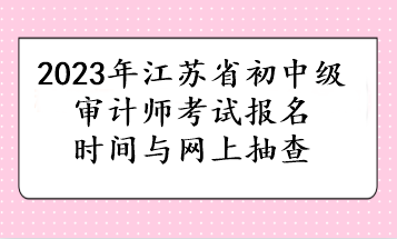 2023年江苏省初中级审计师考试报名时间与网上抽查