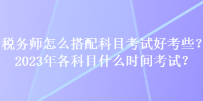 税务师怎么搭配科目考试好考些？2023年各科目什么时间考试？