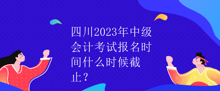 四川2023年中级会计考试报名时间什么时候截止？