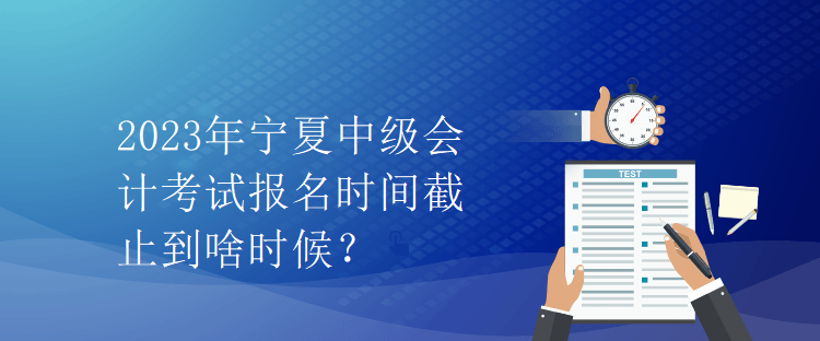 2023年宁夏中级会计考试报名时间截止到啥时候？