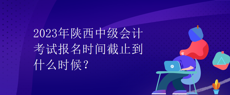 2023年陕西中级会计考试报名时间截止到什么时候？