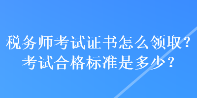 税务师考试证书怎么领取？考试合格标准是多少？