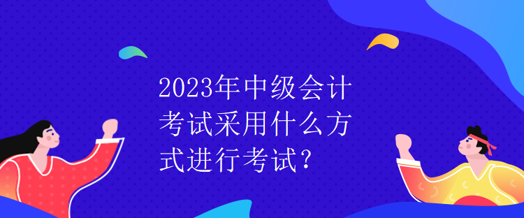 2023年中级会计考试采用什么方式进行考试？