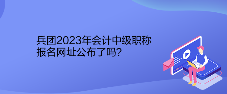 兵团2023年会计中级职称报名网址公布了吗？