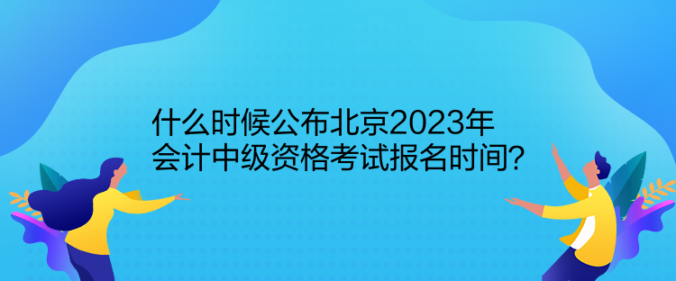 什么时候公布北京2023年会计中级资格考试报名时间？