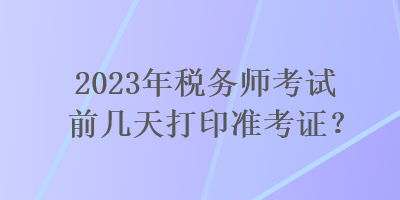 2023年税务师考试前几天打印准考证？