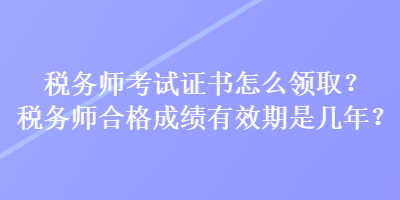 税务师考试证书怎么领取？税务师合格成绩有效期是几年？