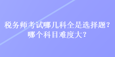 税务师考试哪几科全是选择题？哪个科目难度大？