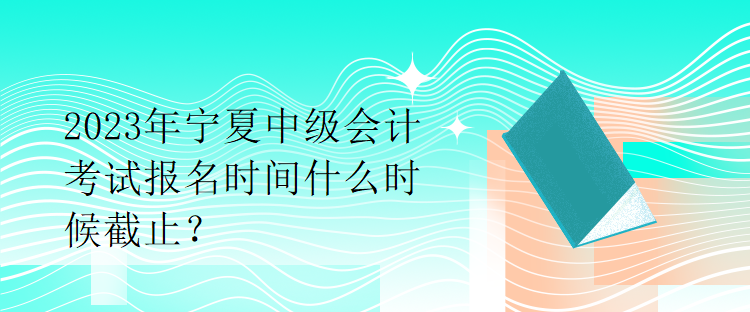 2023年宁夏中级会计考试报名时间什么时候截止？