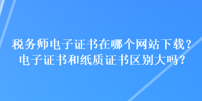 税务师电子证书在哪个网站下载？电子证书和纸质证书区别大吗？