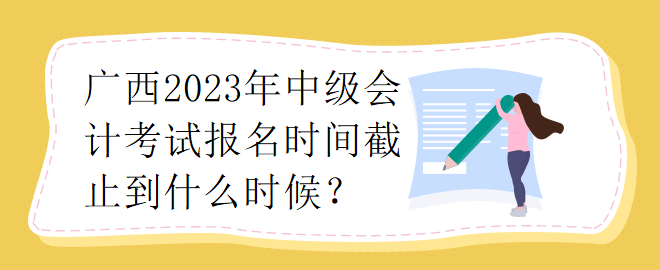 广西2023年中级会计考试报名时间截止到什么时候？