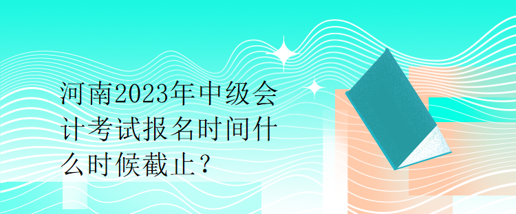 河南2023年中级会计考试报名时间什么时候截止？