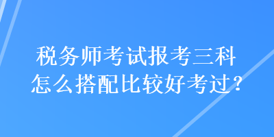 税务师考试报考三科怎么搭配比较好考过？