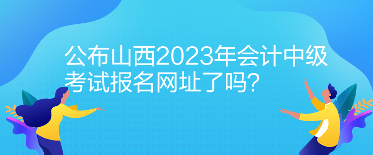 公布山西2023年会计中级考试报名网址了吗？