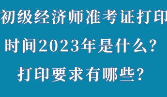 初级经济师准考证打印时间2023年是什么？打印要求有哪些？