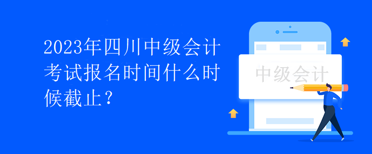 2023年四川中级会计考试报名时间什么时候截止？