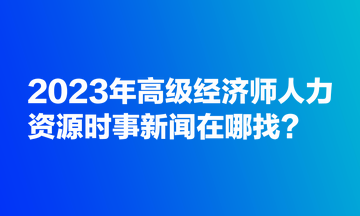 2023年高级经济师人力资源时事新闻在哪找？