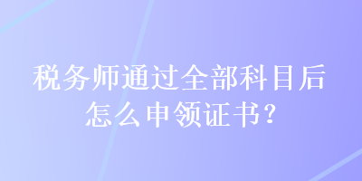 税务师通过全部科目后怎么申领证书？