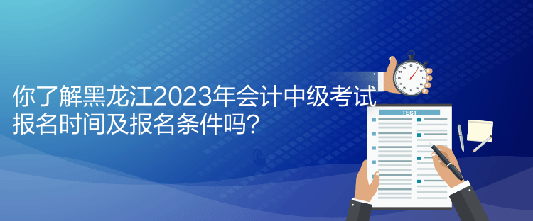 你了解黑龙江2023年会计中级考试报名时间及报名条件吗？