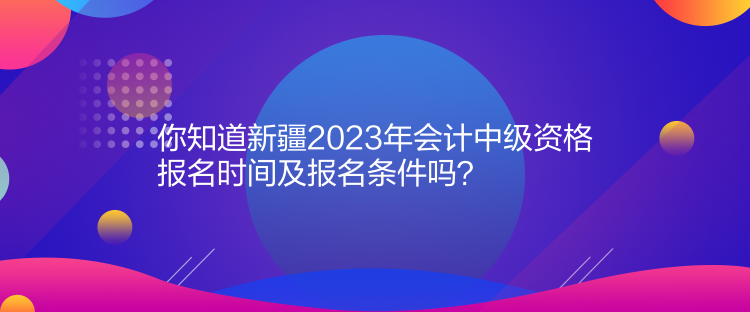 你知道新疆2023年会计中级资格报名时间及报名条件吗？