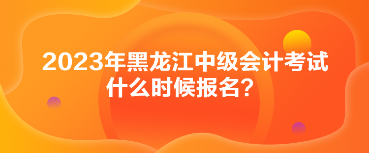2023年黑龙江中级会计考试什么时候报名？