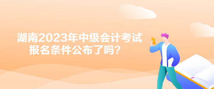 湖南2023年中级会计考试报名条件公布了吗？