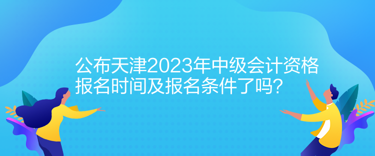 公布天津2023年中级会计资格报名时间及报名条件了吗？