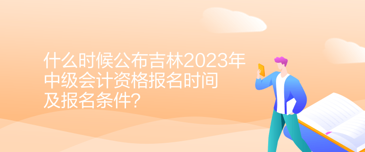 什么时候公布吉林2023年中级会计资格报名时间及报名条件？