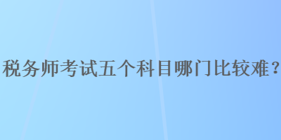 税务师考试五个科目哪门比较难？