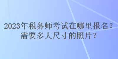 2023年税务师考试在哪里报名？需要多大尺寸的照片？