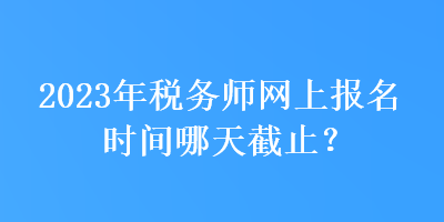 2023年税务师网上报名时间哪天截止？