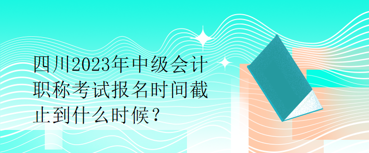 四川2023年中级会计职称考试报名时间截止到什么时候？