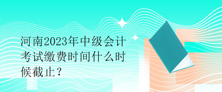 河南2023年中级会计考试缴费时间什么时候截止？
