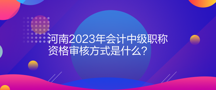 河南2023年会计中级职称资格审核方式是什么？