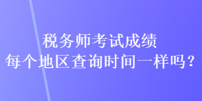 税务师考试成绩每个地区查询时间一样吗？