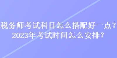 税务师考试科目怎么搭配好一点？2023年考试时间怎么安排？
