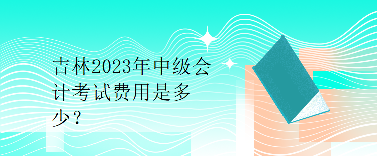 吉林2023年中级会计考试费用是多少？