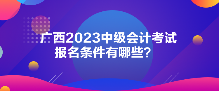 广西2023中级会计考试报名条件有哪些？