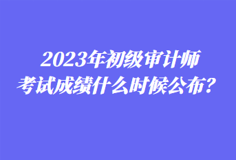 2023年初级审计师考试成绩什么时候公布？