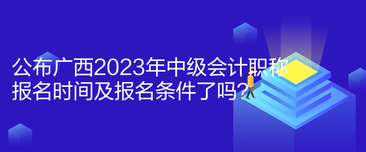 公布广西2023年中级会计职称报名时间及报名条件了吗？