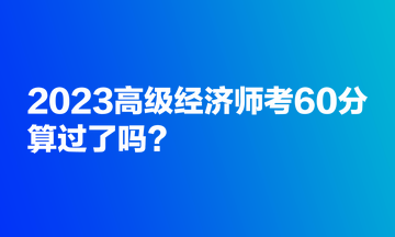 2023高级经济师考60分，算过了吗？