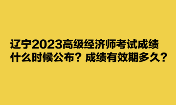 辽宁2023高级经济师考试成绩什么时候公布？成绩有效期多久？