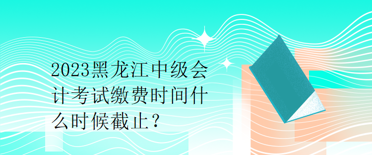 2023黑龙江中级会计考试缴费时间什么时候截止？