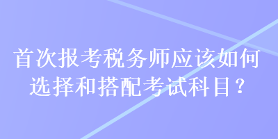 首次报考税务师应该如何选择和搭配考试科目？