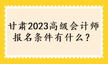 甘肃2023高级会计师报名条件有什么？