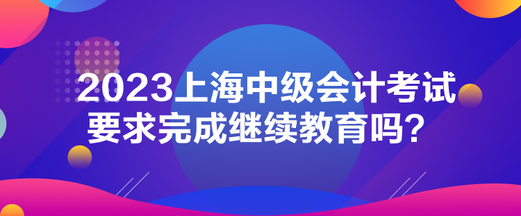 2023上海中级会计考试要求完成继续教育吗？