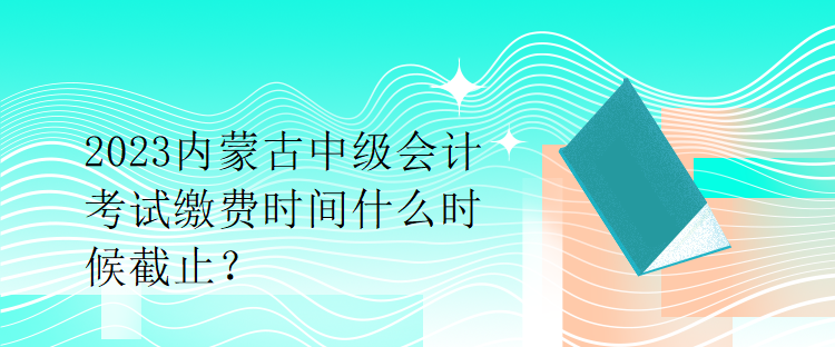 2023内蒙古中级会计考试缴费时间什么时候截止？