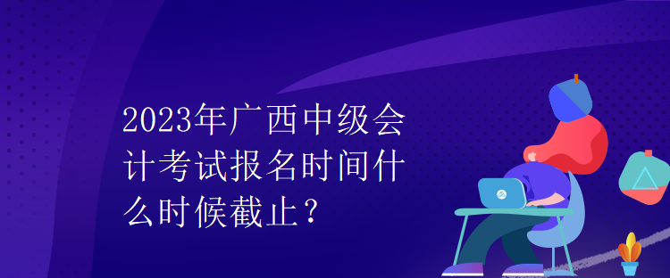 2023年广西中级会计考试报名时间什么时候截止？