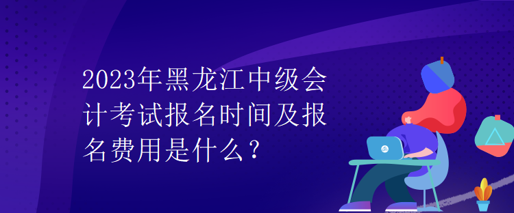 2023年黑龙江中级会计考试报名时间及报名费用是什么？