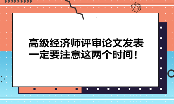 高级经济师评审论文发表一定要注意这两个时间！